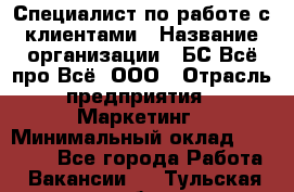 Специалист по работе с клиентами › Название организации ­ БС Всё про Всё, ООО › Отрасль предприятия ­ Маркетинг › Минимальный оклад ­ 30 000 - Все города Работа » Вакансии   . Тульская обл.